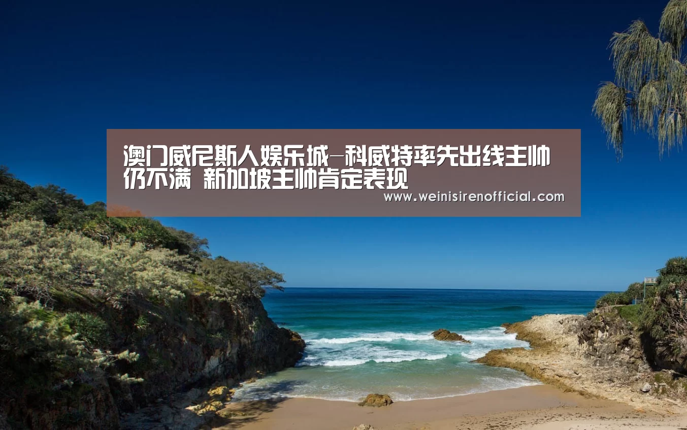 澳门威尼斯人娱乐城-科威特率先出线主帅仍不满 新加坡主帅肯定表现(图1) 威尼斯人娱乐场
